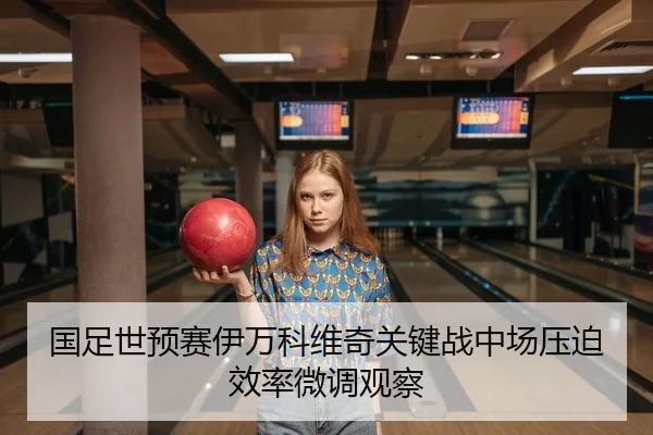 国足世预赛伊万科维奇关键战中场压迫效率微调观察